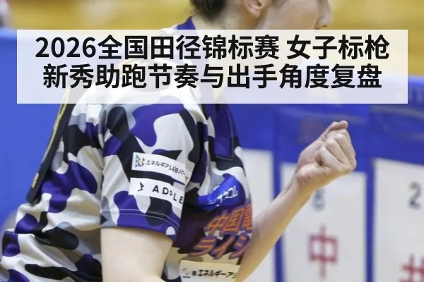 2026全国田径锦标赛 女子标枪新秀助跑节奏与出手角度复盘